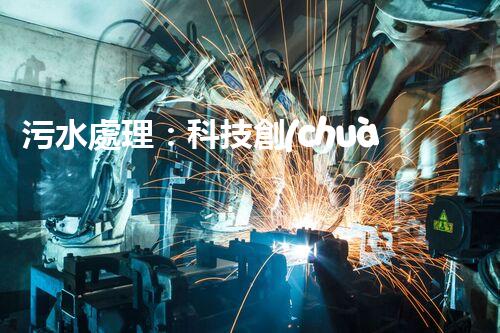 污水處理：科技創(chuàng)新與環(huán)境保護(hù)，你知道的都不夠！